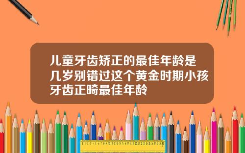 儿童牙齿矫正的最佳年龄是几岁别错过这个黄金时期小孩牙齿正畸最佳年龄