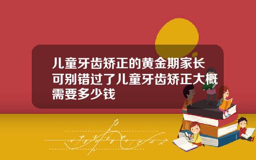 儿童牙齿矫正的黄金期家长可别错过了儿童牙齿矫正大概需要多少钱