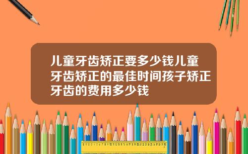 儿童牙齿矫正要多少钱儿童牙齿矫正的最佳时间孩子矫正牙齿的费用多少钱