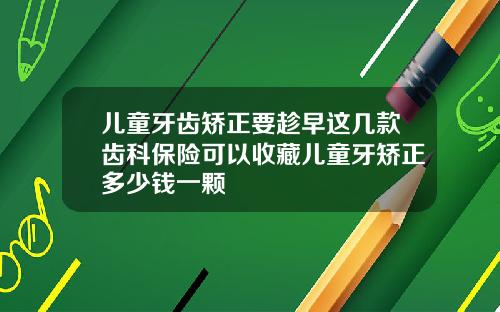 儿童牙齿矫正要趁早这几款齿科保险可以收藏儿童牙矫正多少钱一颗
