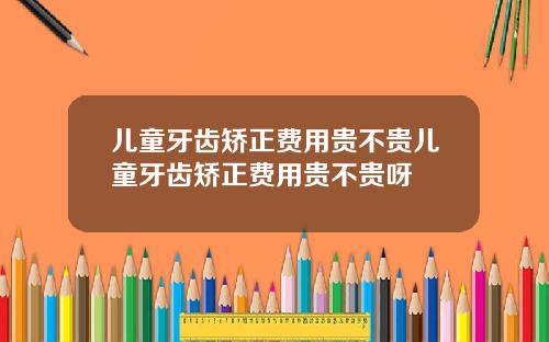 儿童牙齿矫正费用贵不贵儿童牙齿矫正费用贵不贵呀