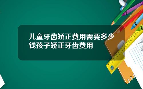 儿童牙齿矫正费用需要多少钱孩子矫正牙齿费用