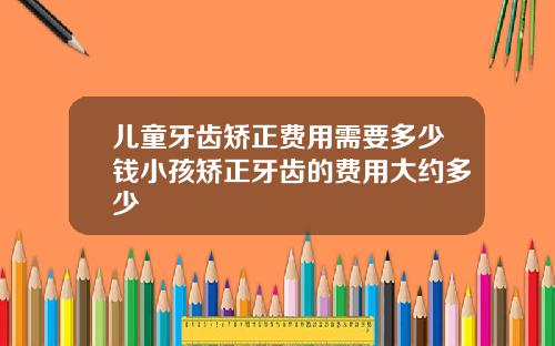 儿童牙齿矫正费用需要多少钱小孩矫正牙齿的费用大约多少