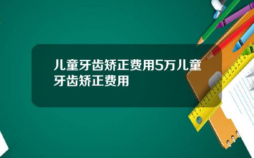 儿童牙齿矫正费用5万儿童牙齿矫正费用