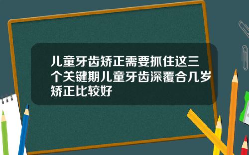 儿童牙齿矫正需要抓住这三个关键期儿童牙齿深覆合几岁矫正比较好