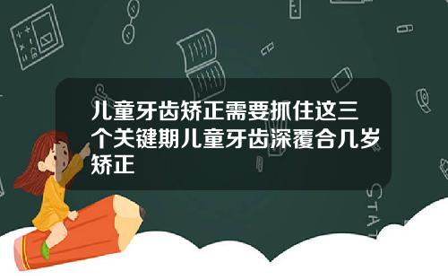 儿童牙齿矫正需要抓住这三个关键期儿童牙齿深覆合几岁矫正