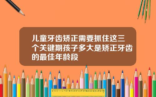 儿童牙齿矫正需要抓住这三个关键期孩子多大是矫正牙齿的最佳年龄段