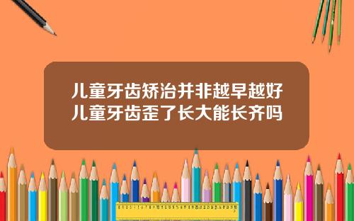 儿童牙齿矫治并非越早越好儿童牙齿歪了长大能长齐吗