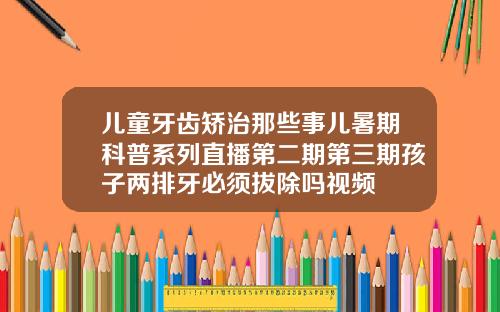 儿童牙齿矫治那些事儿暑期科普系列直播第二期第三期孩子两排牙必须拔除吗视频