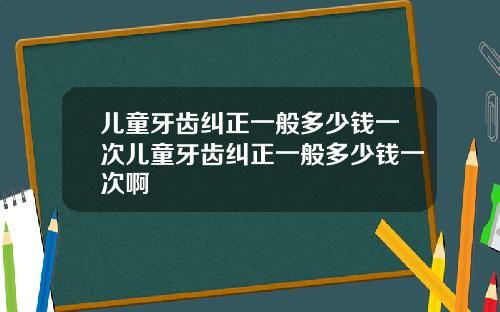 儿童牙齿纠正一般多少钱一次儿童牙齿纠正一般多少钱一次啊