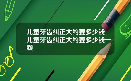 儿童牙齿纠正大约要多少钱儿童牙齿纠正大约要多少钱一颗