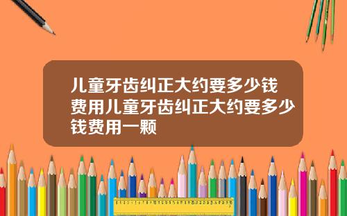 儿童牙齿纠正大约要多少钱费用儿童牙齿纠正大约要多少钱费用一颗