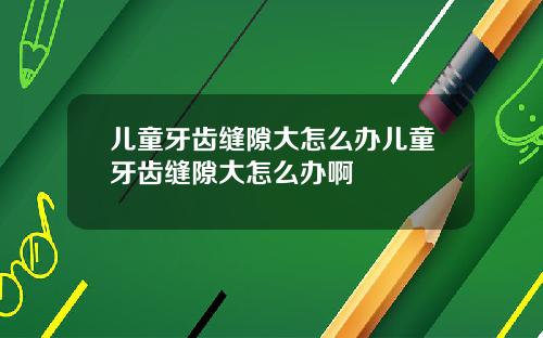 儿童牙齿缝隙大怎么办儿童牙齿缝隙大怎么办啊