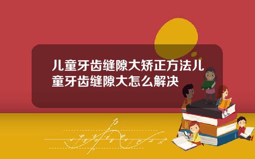 儿童牙齿缝隙大矫正方法儿童牙齿缝隙大怎么解决