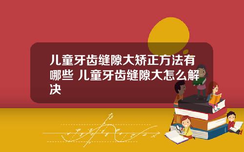 儿童牙齿缝隙大矫正方法有哪些 儿童牙齿缝隙大怎么解决