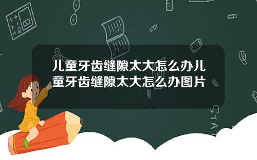 儿童牙齿缝隙太大怎么办儿童牙齿缝隙太大怎么办图片