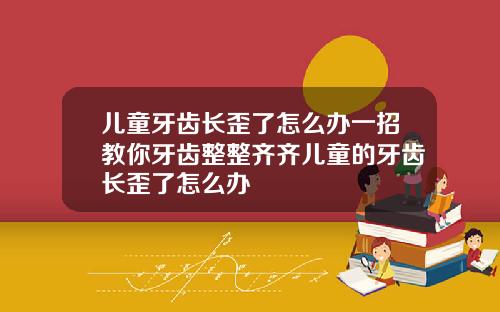 儿童牙齿长歪了怎么办一招教你牙齿整整齐齐儿童的牙齿长歪了怎么办