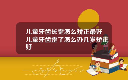 儿童牙齿长歪怎么矫正最好儿童牙齿歪了怎么办几岁矫正好