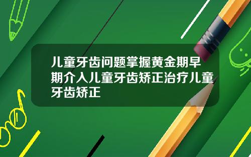 儿童牙齿问题掌握黄金期早期介入儿童牙齿矫正治疗儿童牙齿矫正