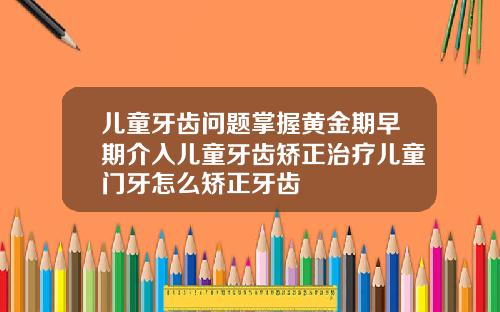 儿童牙齿问题掌握黄金期早期介入儿童牙齿矫正治疗儿童门牙怎么矫正牙齿