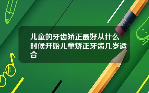 儿童的牙齿矫正最好从什么时候开始儿童矫正牙齿几岁适合