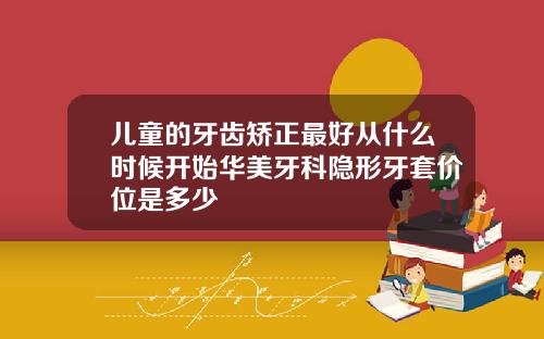儿童的牙齿矫正最好从什么时候开始华美牙科隐形牙套价位是多少