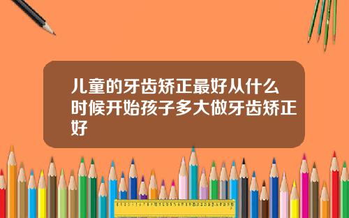 儿童的牙齿矫正最好从什么时候开始孩子多大做牙齿矫正好
