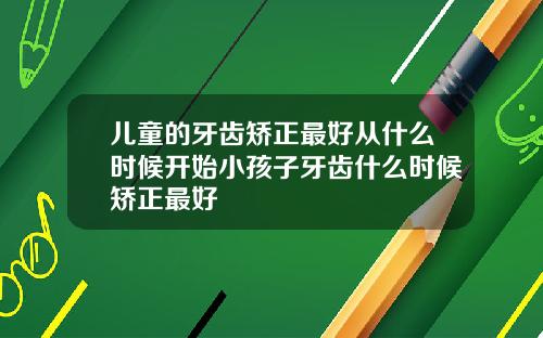 儿童的牙齿矫正最好从什么时候开始小孩子牙齿什么时候矫正最好