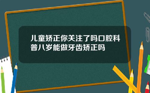 儿童矫正你关注了吗口腔科普八岁能做牙齿矫正吗
