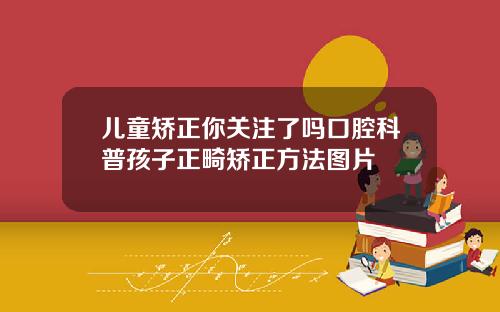 儿童矫正你关注了吗口腔科普孩子正畸矫正方法图片