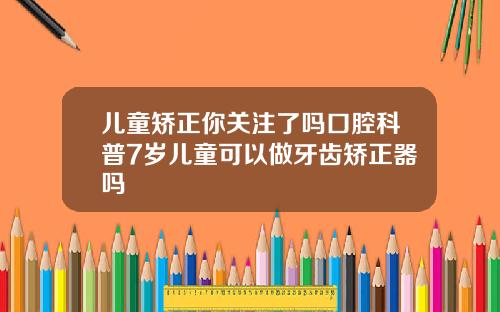 儿童矫正你关注了吗口腔科普7岁儿童可以做牙齿矫正器吗