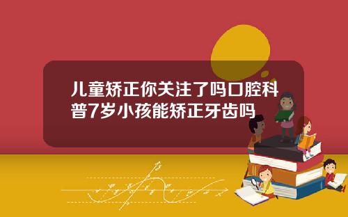 儿童矫正你关注了吗口腔科普7岁小孩能矫正牙齿吗