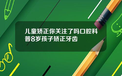 儿童矫正你关注了吗口腔科普8岁孩子矫正牙齿