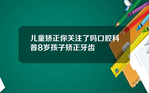 儿童矫正你关注了吗口腔科普8岁孩子矫正牙齿