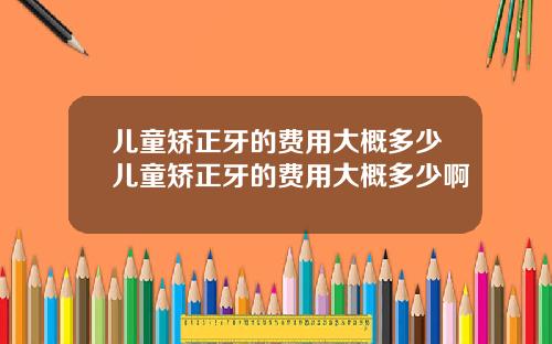 儿童矫正牙的费用大概多少儿童矫正牙的费用大概多少啊
