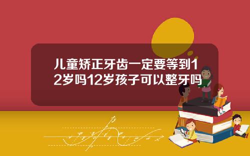 儿童矫正牙齿一定要等到12岁吗12岁孩子可以整牙吗