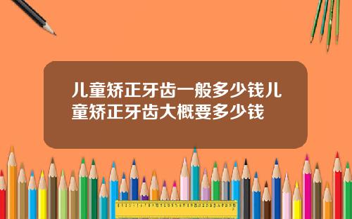 儿童矫正牙齿一般多少钱儿童矫正牙齿大概要多少钱