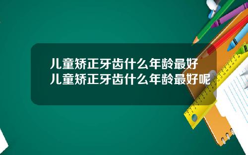 儿童矫正牙齿什么年龄最好儿童矫正牙齿什么年龄最好呢