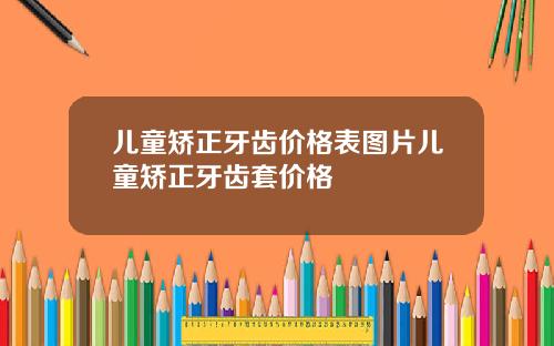 儿童矫正牙齿价格表图片儿童矫正牙齿套价格
