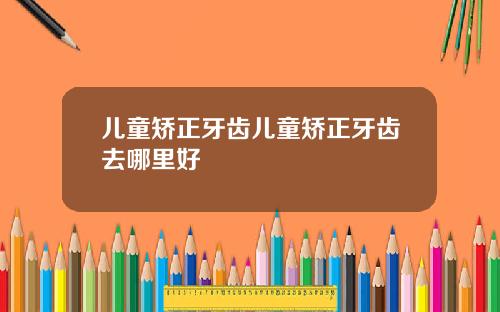 儿童矫正牙齿儿童矫正牙齿去哪里好