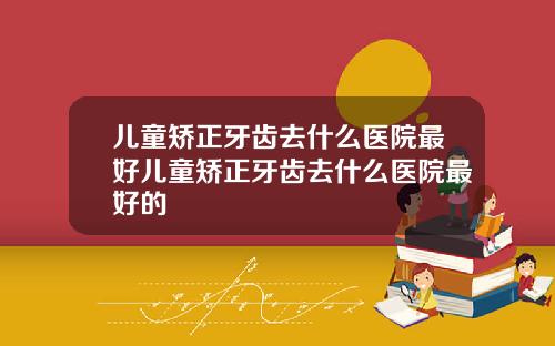 儿童矫正牙齿去什么医院最好儿童矫正牙齿去什么医院最好的