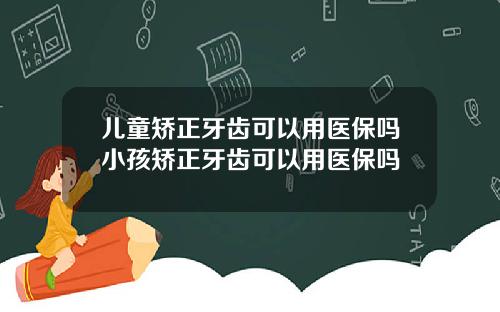 儿童矫正牙齿可以用医保吗小孩矫正牙齿可以用医保吗