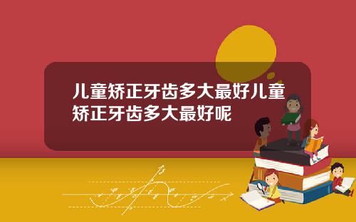 儿童矫正牙齿多大最好儿童矫正牙齿多大最好呢