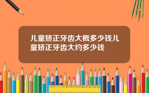 儿童矫正牙齿大概多少钱儿童矫正牙齿大约多少钱