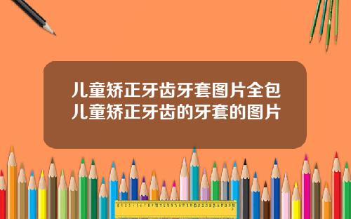 儿童矫正牙齿牙套图片全包儿童矫正牙齿的牙套的图片