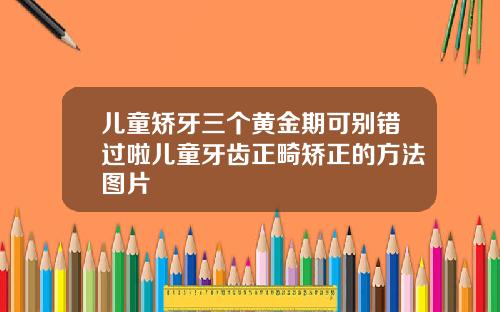 儿童矫牙三个黄金期可别错过啦儿童牙齿正畸矫正的方法图片