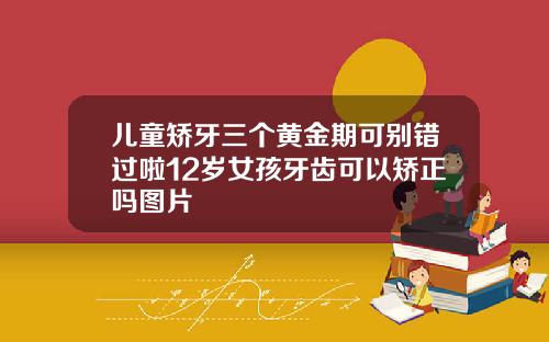 儿童矫牙三个黄金期可别错过啦12岁女孩牙齿可以矫正吗图片