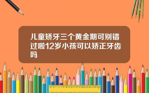 儿童矫牙三个黄金期可别错过啦12岁小孩可以矫正牙齿吗