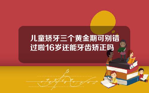 儿童矫牙三个黄金期可别错过啦16岁还能牙齿矫正吗