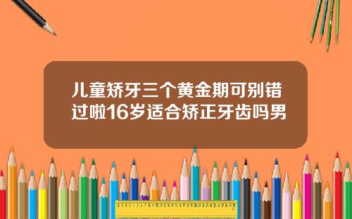 儿童矫牙三个黄金期可别错过啦16岁适合矫正牙齿吗男
